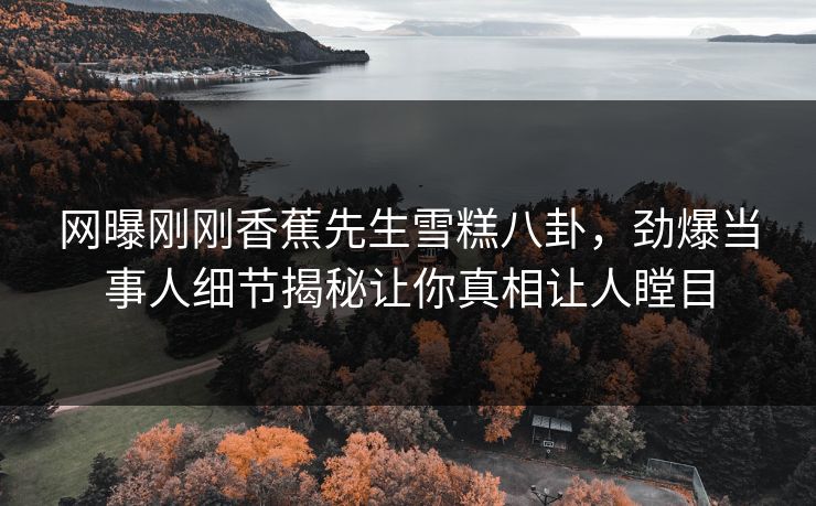 网曝刚刚香蕉先生雪糕八卦，劲爆当事人细节揭秘让你真相让人瞠目