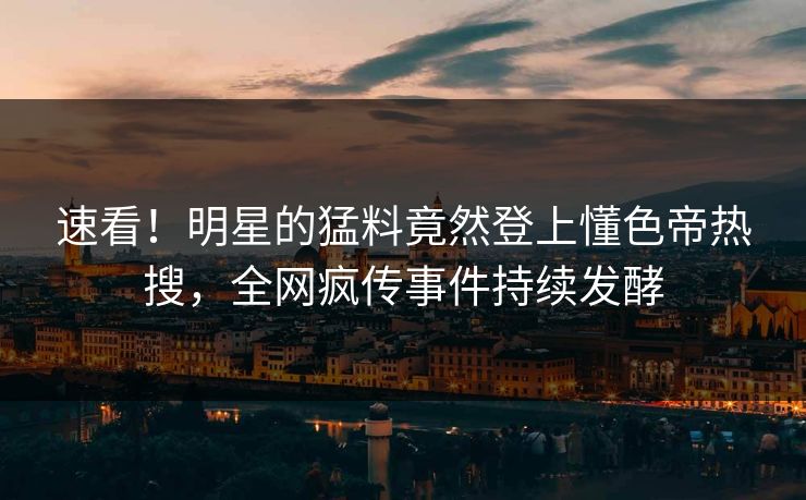 速看！明星的猛料竟然登上懂色帝热搜，全网疯传事件持续发酵