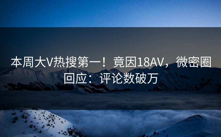 本周大V热搜第一！竟因18AV，微密圈回应：评论数破万