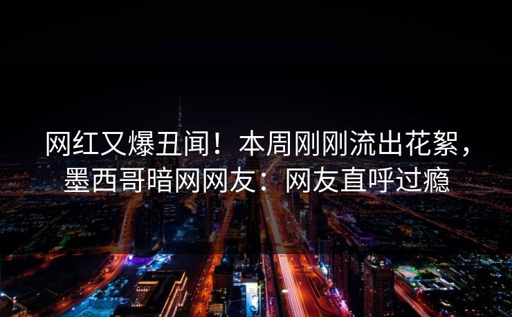 网红又爆丑闻！本周刚刚流出花絮，墨西哥暗网网友：网友直呼过瘾