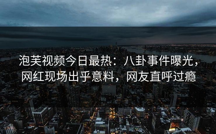 泡芙视频今日最热：八卦事件曝光，网红现场出乎意料，网友直呼过瘾