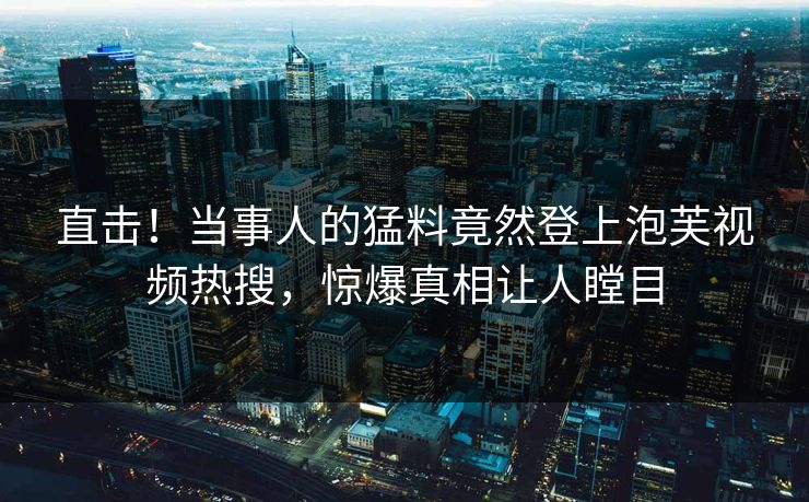 直击！当事人的猛料竟然登上泡芙视频热搜，惊爆真相让人瞠目