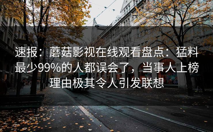 速报：蘑菇影视在线观看盘点：猛料最少99%的人都误会了，当事人上榜理由极其令人引发联想