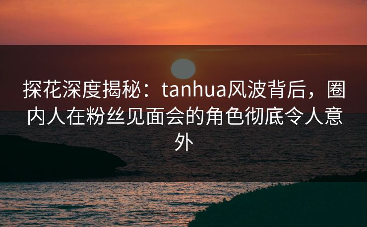 探花深度揭秘：tanhua风波背后，圈内人在粉丝见面会的角色彻底令人意外