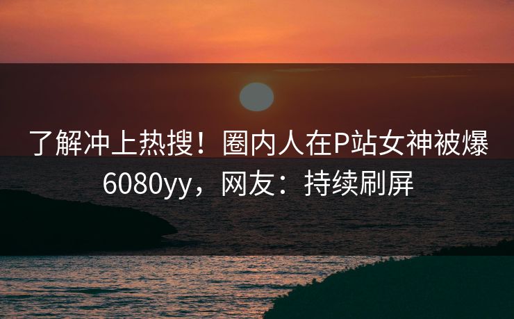 了解冲上热搜！圈内人在P站女神被爆6080yy，网友：持续刷屏