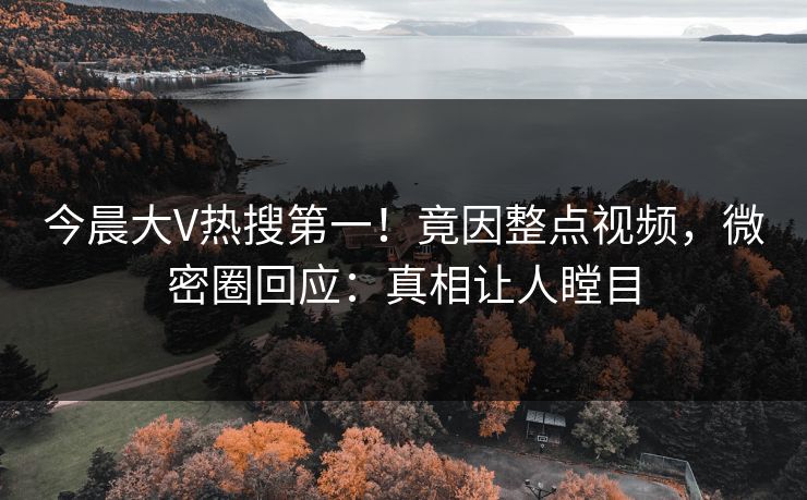 今晨大V热搜第一！竟因整点视频，微密圈回应：真相让人瞠目
