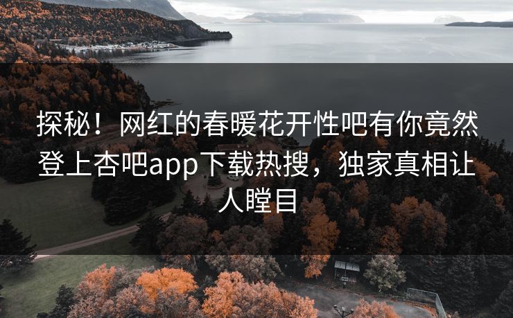 探秘！网红的春暖花开性吧有你竟然登上杏吧app下载热搜，独家真相让人瞠目