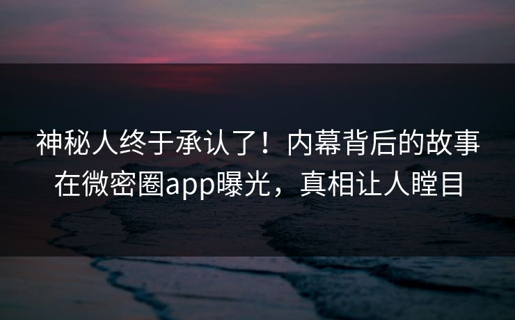 神秘人终于承认了！内幕背后的故事在微密圈app曝光，真相让人瞠目