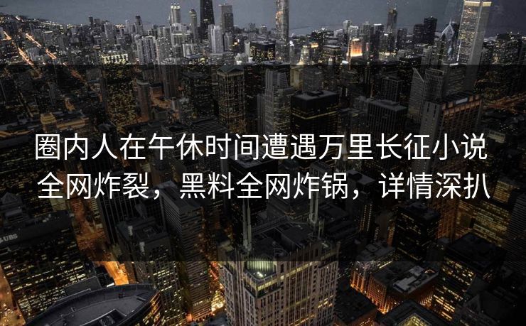 圈内人在午休时间遭遇万里长征小说 全网炸裂，黑料全网炸锅，详情深扒