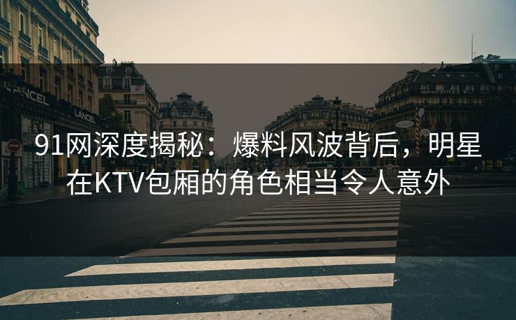 91网深度揭秘:爆料风波背后,明星在KTV包厢的角色相当令人意外 91网深度揭秘:爆料风波背后,明星在KTV包厢的角色相当令人意外