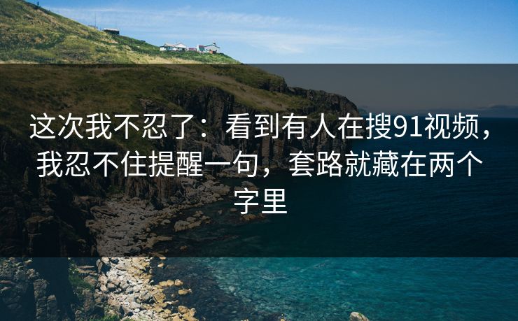 这次我不忍了：看到有人在搜91视频，我忍不住提醒一句，套路就藏在两个字里