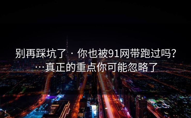 别再踩坑了 · 你也被91网带跑过吗？…真正的重点你可能忽略了