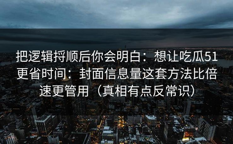 把逻辑捋顺后你会明白：想让吃瓜51更省时间：封面信息量这套方法比倍速更管用（真相有点反常识）