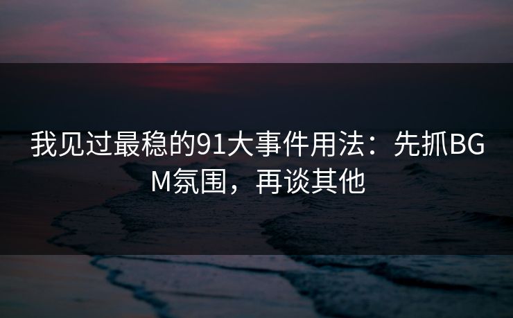 我见过最稳的91大事件用法：先抓BGM氛围，再谈其他