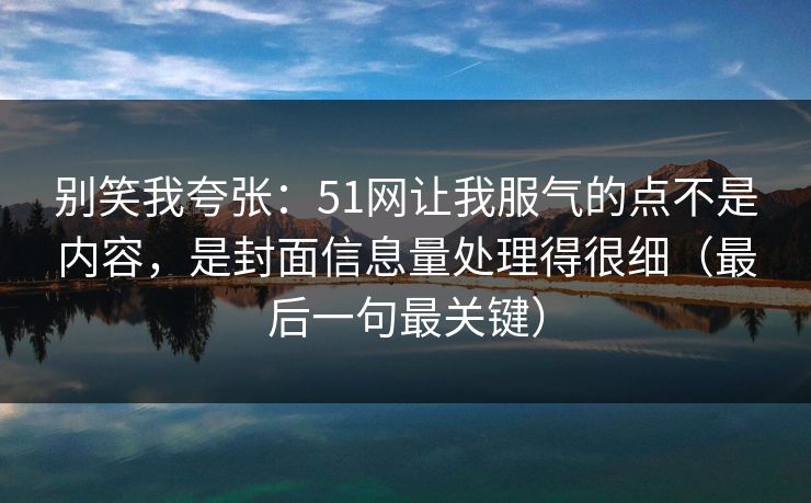 别笑我夸张：51网让我服气的点不是内容，是封面信息量处理得很细（最后一句最关键）