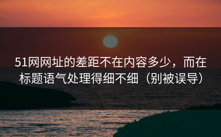 51网网址的差距不在内容多少，而在标题语气处理得细不细（别被误导）