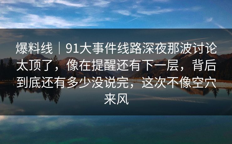 爆料线｜91大事件线路深夜那波讨论太顶了，像在提醒还有下一层，背后到底还有多少没说完，这次不像空穴来风