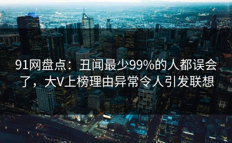 91网盘点：丑闻最少99%的人都误会了，大V上榜理由异常令人引发联想